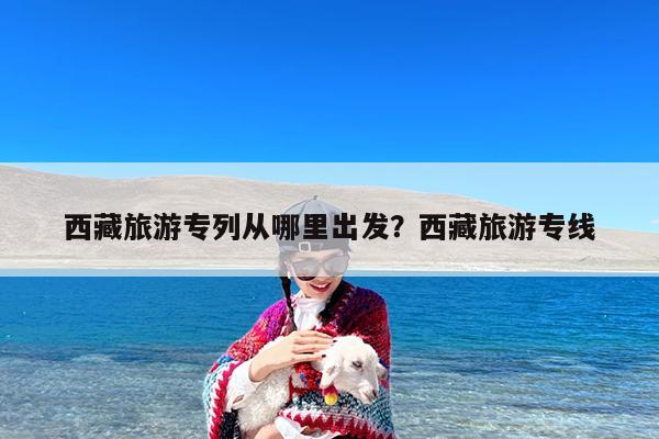 西藏旅游专列从哪里出发?西藏旅游专线