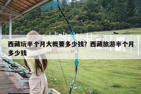 西藏玩半个月大概要多少钱?西藏旅游半个月多少钱