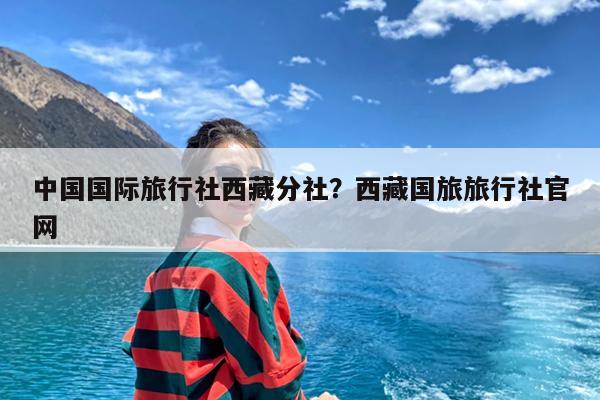 中国国际旅行社西藏分社?西藏国旅旅行社官网