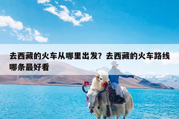 去西藏的火车从哪里出发?去西藏的火车路线哪条最好看