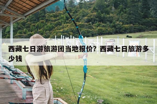 西藏七日游旅游团当地报价?西藏七日旅游多少钱