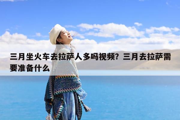 三月坐火车去拉萨人多吗视频?三月去拉萨需要准备什么