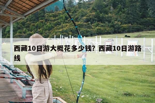 西藏10日游大概花多少钱?西藏10日游路线