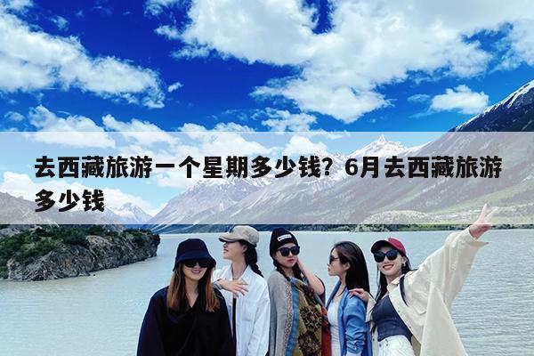 去西藏旅游一个星期多少钱?6月去西藏旅游多少钱