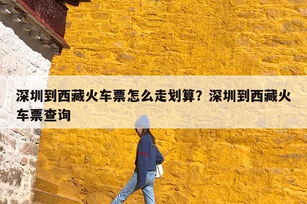 深圳到西藏火车票怎么走划算?深圳到西藏火车票查询