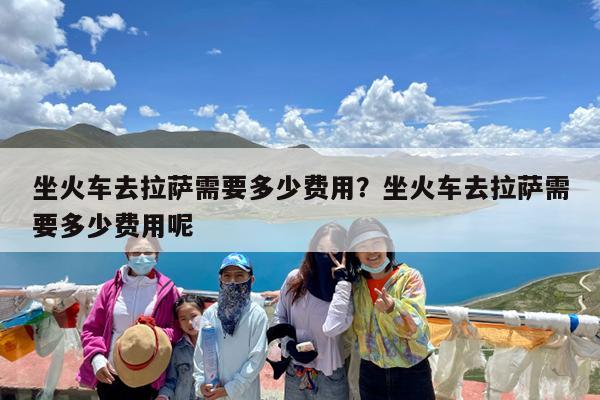 坐火车去拉萨需要多少费用?坐火车去拉萨需要多少费用呢