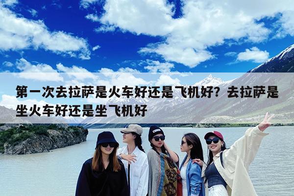第一次去拉萨是火车好还是飞机好?去拉萨是坐火车好还是坐飞机好