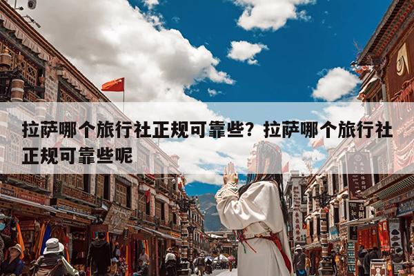拉萨哪个旅行社正规可靠些?拉萨哪个旅行社正规可靠些呢