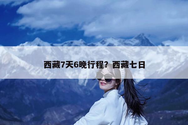西藏7天6晚行程?西藏七日