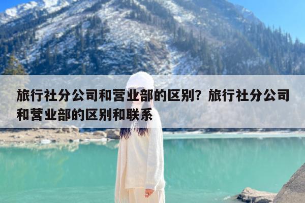 旅行社分公司和营业部的区别?旅行社分公司和营业部的区别和联系