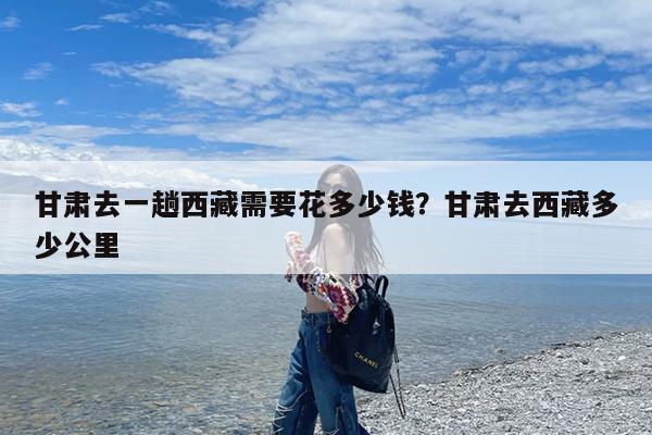 甘肃去一趟西藏需要花多少钱?甘肃去西藏多少公里