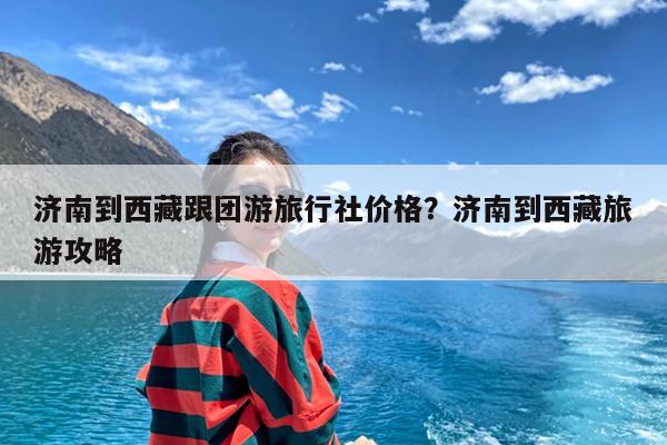 济南到西藏跟团游旅行社价格?济南到西藏旅游攻略