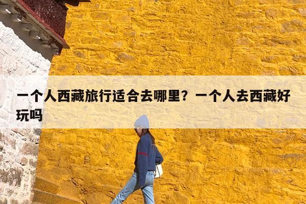 一个人西藏旅行适合去哪里?一个人去西藏好玩吗