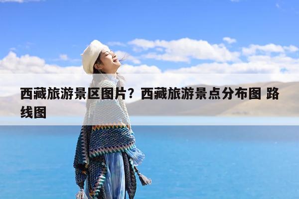 西藏旅游景区图片?西藏旅游景点分布图 路线图