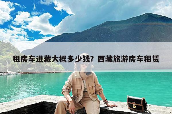 租房车进藏大概多少钱?西藏旅游房车租赁