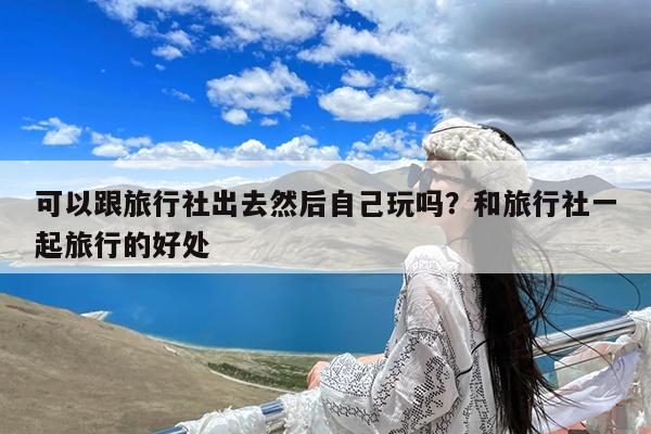 可以跟旅行社出去然后自己玩吗?和旅行社一起旅行的好处