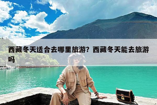 西藏冬天适合去哪里旅游?西藏冬天能去旅游吗
