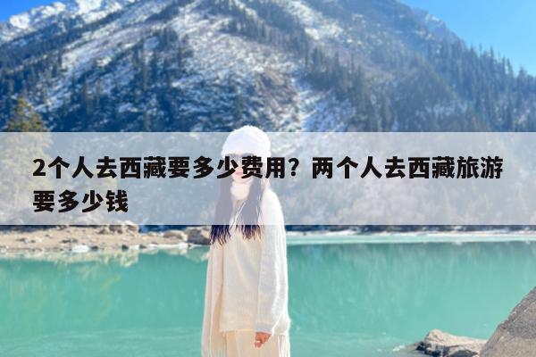 2个人去西藏要多少费用?两个人去西藏旅游要多少钱