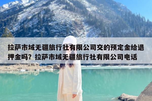拉萨市域无疆旅行社有限公司交的预定金给退押金吗?拉萨市域无疆旅行社有限公司电话