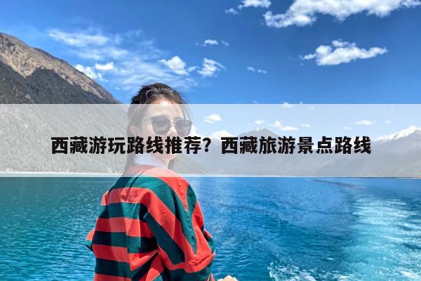 西藏游玩路线推荐?西藏旅游景点路线