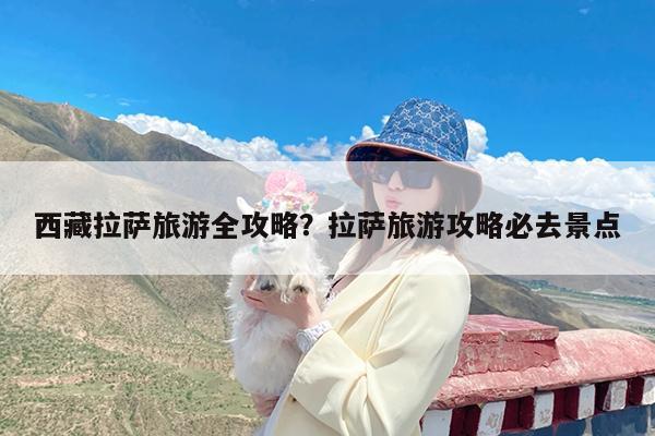 西藏拉萨旅游全攻略?拉萨旅游攻略必去景点
