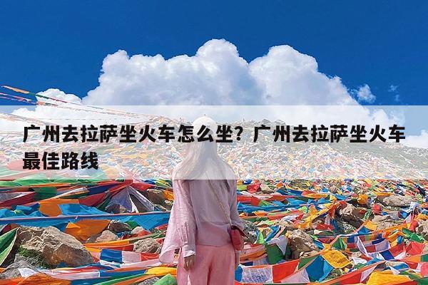 广州去拉萨坐火车怎么坐?广州去拉萨坐火车最佳路线