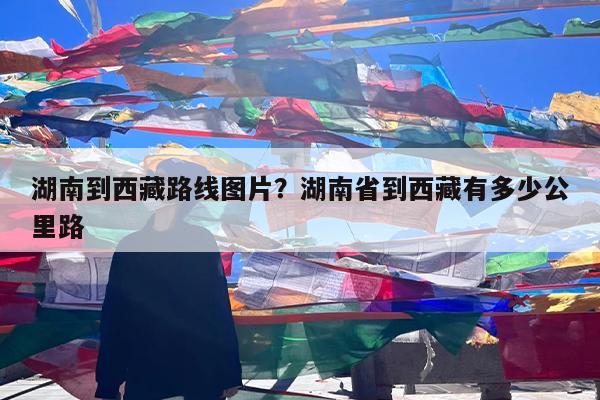湖南到西藏路线图片?湖南省到西藏有多少公里路