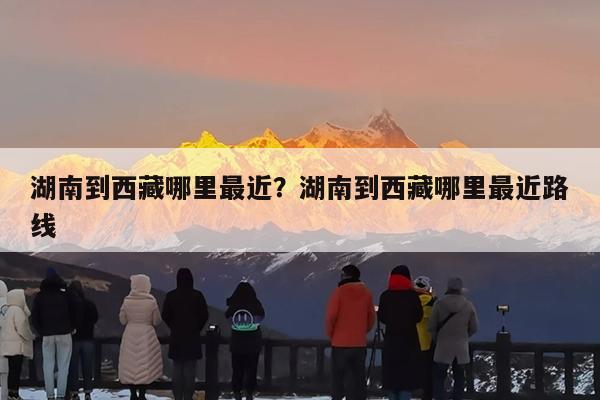 湖南到西藏哪里最近?湖南到西藏哪里最近路线