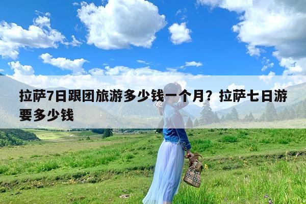 拉萨7日跟团旅游多少钱一个月?拉萨七日游要多少钱