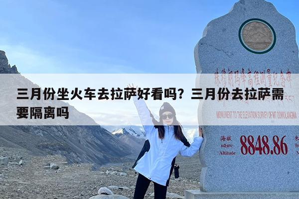 三月份坐火车去拉萨好看吗?三月份去拉萨需要隔离吗