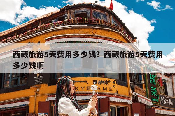 西藏旅游5天费用多少钱?西藏旅游5天费用多少钱啊