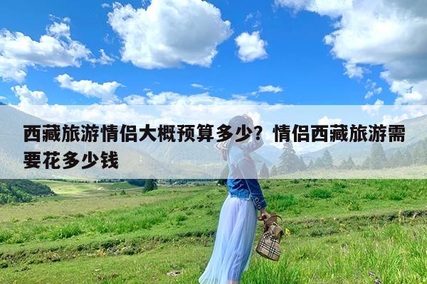 西藏旅游情侣大概预算多少?情侣西藏旅游需要花多少钱