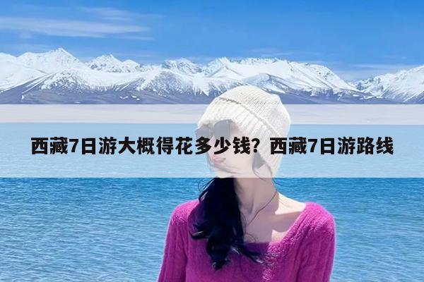 西藏7日游大概得花多少钱?西藏7日游路线