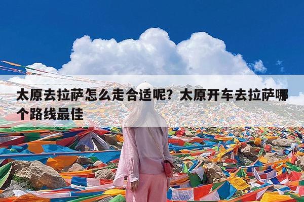 太原去拉萨怎么走合适呢?太原开车去拉萨哪个路线最佳