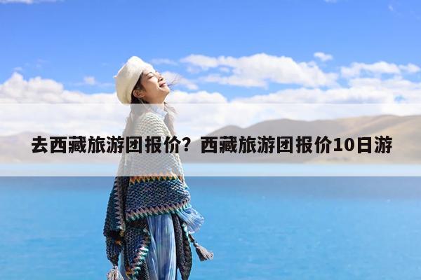 去西藏旅游团报价?西藏旅游团报价10日游