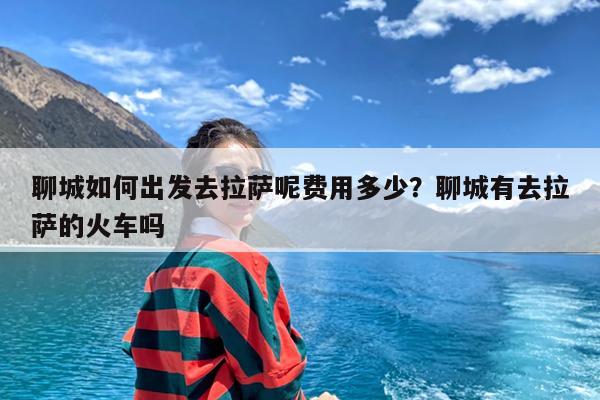 聊城如何出发去拉萨呢费用多少?聊城有去拉萨的火车吗