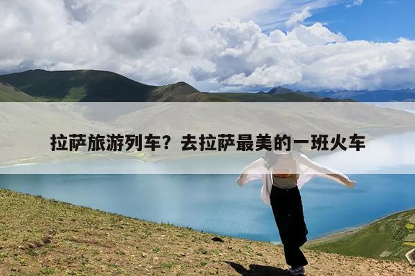 拉萨旅游列车?去拉萨最美的一班火车