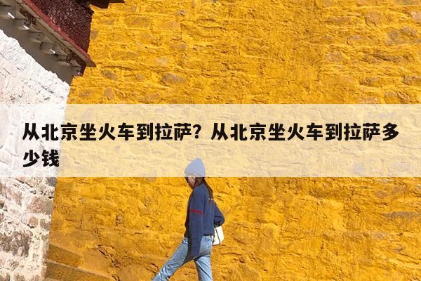 从北京坐火车到拉萨?从北京坐火车到拉萨多少钱