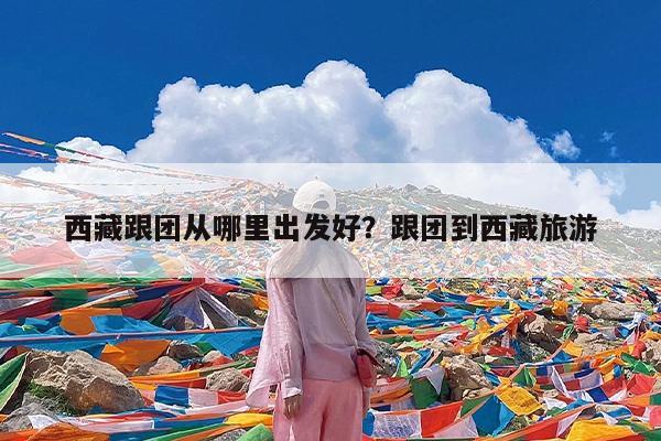 西藏跟团从哪里出发好?跟团到西藏旅游