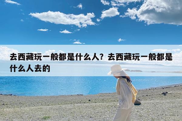 去西藏玩一般都是什么人?去西藏玩一般都是什么人去的