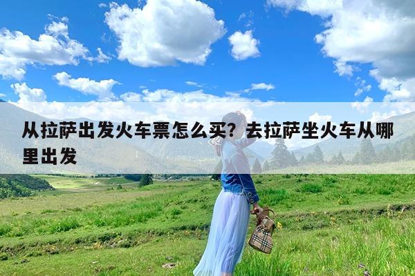 从拉萨出发火车票怎么买?去拉萨坐火车从哪里出发