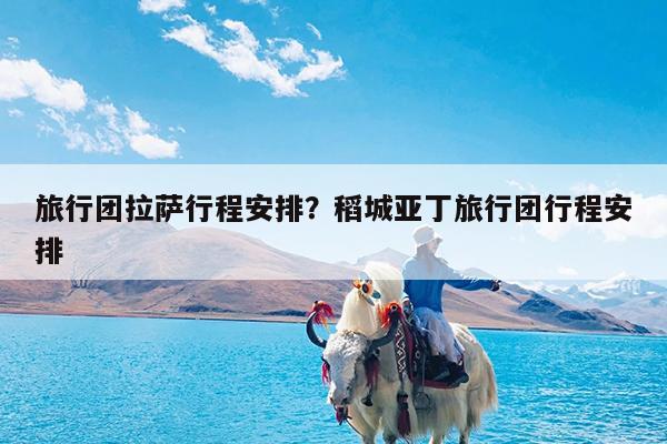 旅行团拉萨行程安排?稻城亚丁旅行团行程安排