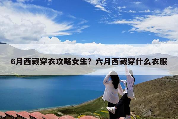 6月西藏穿衣攻略女生?六月西藏穿什么衣服