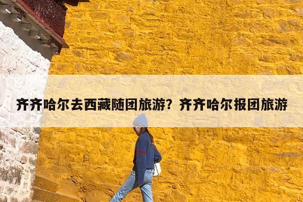 齐齐哈尔去西藏随团旅游?齐齐哈尔报团旅游