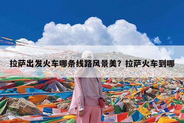 拉萨出发火车哪条线路风景美?拉萨火车到哪