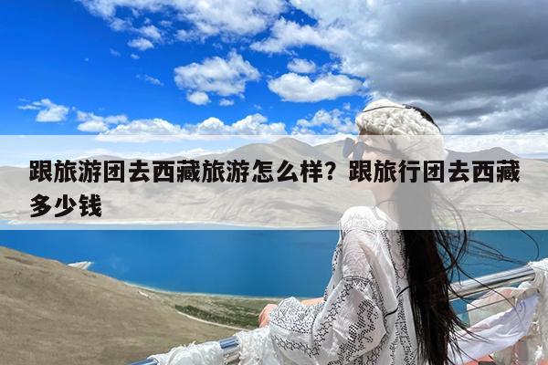 跟旅游团去西藏旅游怎么样?跟旅行团去西藏多少钱
