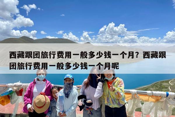 西藏跟团旅行费用一般多少钱一个月?西藏跟团旅行费用一般多少钱一个月呢
