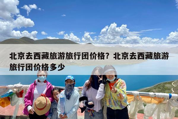 北京去西藏旅游旅行团价格?北京去西藏旅游旅行团价格多少