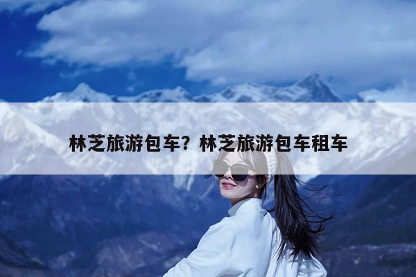 林芝旅游包车?林芝旅游包车租车
