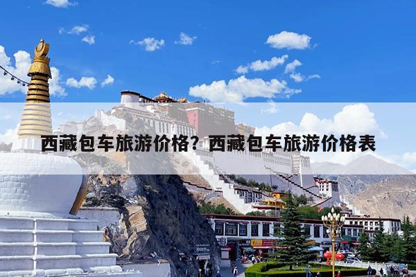 西藏包车旅游价格?西藏包车旅游价格表